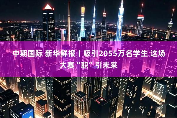 中期国际 新华鲜报丨吸引2055万名学生 这场大赛“职”引未来